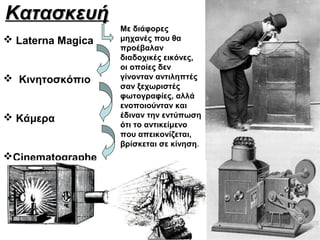 Κατασκευή
                   Με διάφορες
 Laterna Magica   μηχανές που θα
                   προέβαλαν
                   διαδοχικές εικόνες,
                   οι οποίες δεν
 Κινητοσκόπιο     γίνονταν αντιληπτές
                   σαν ξεχωριστές
                   φωτογραφίες, αλλά
                   ενοποιούνταν και
 Κάμερα           έδιναν την εντύπωση
                   ότι το αντικείμενο
                   που απεικονίζεται,
                   βρίσκεται σε κίνηση.
Cinematographe
 