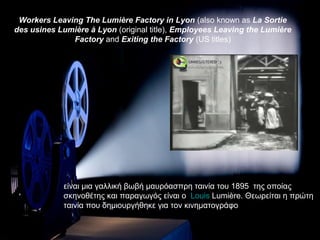 Workers Leaving The Lumière Factory in Lyon (also known as La Sortie
des usines Lumière à Lyon (original title), Employees Leaving the Lumière
              Factory and Exiting the Factory (US titles)




             είναι μια γαλλική βωβή μαυρόασπρη ταινία του 1895 της οποίας
             σκηνοθέτης και παραγωγός είναι ο Louis Lumière. Θεωρείται η πρώτη
             ταινία που δημιουργήθηκε για τον κινηματογράφο
 