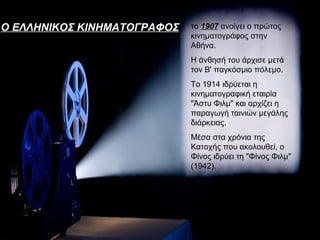 Ο ΕΛΛΗΝΙΚΟΣ ΚΙΝΗΜΑΤΟΓΡΑΦΟΣ   το 1907 ανοίγει ο πρώτος
                             κινηματογράφος στην
                             Αθήνα.
                             Η άνθησή του άρχισε μετά
                             τον Β' παγκόσμιο πόλεμο.
                             Το 1914 ιδρύεται η
                             κινηματογραφική εταιρία
                             "Άστυ Φιλμ" και αρχίζει η
                             παραγωγή ταινιών μεγάλης
                             διάρκειας.
                             Μέσα στα χρόνια της
                             Κατοχής που ακολουθεί, ο
                             Φίνος ιδρύει τη "Φίνος Φιλμ"
                             (1942).
 