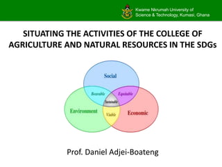 Kwame Nkrumah University of
Science & Technology, Kumasi, Ghana
SITUATING THE ACTIVITIES OF THE COLLEGE OF
AGRICULTURE AND NATURAL RESOURCES IN THE SDGs
Prof. Daniel Adjei-Boateng
 