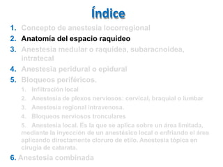Índice
1. Concepto de anestesia locorregional
2. Anatomía del espacio raquídeo
3. Anestesia medular o raquídea, subaracnoidea,
intratecal
4. Anestesia peridural o epidural
5. Bloqueos periféricos.
1. Infiltración local
2. Anestesia de plexos nerviosos: cervical, braquial o lumbar
3. Anestesia regional intravenosa.
4. Bloqueos nerviosos tronculares
5. Anestesia local. Es la que se aplica sobre un área limitada,
mediante la inyección de un anestésico local o enfriando el área
aplicando directamente cloruro de etilo. Anestesia tópica en
cirugía de catarata.
6. Anestesia combinada
 