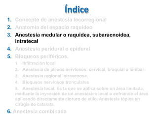 Índice
1. Concepto de anestesia locorregional
2. Anatomía del espacio raquídeo
3. Anestesia medular o raquídea, subaracnoidea,
intratecal
4. Anestesia peridural o epidural
5. Bloqueos periféricos.
1. Infiltración local
2. Anestesia de plexos nerviosos: cervical, braquial o lumbar
3. Anestesia regional intravenosa.
4. Bloqueos nerviosos tronculares
5. Anestesia local. Es la que se aplica sobre un área limitada,
mediante la inyección de un anestésico local o enfriando el área
aplicando directamente cloruro de etilo. Anestesia tópica en
cirugía de catarata.
6. Anestesia combinada
 