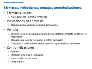 • Fármacos usados
o A.L. y opiáceos (morfina, fentanilo)
• Indicaciones en anestesia
o Traumatología, vascular, urología, ginecología
• Ventaja
o Sencilla, inicio de acción rápido, Produce analgesia completa sin afectar la
respiración
o Bloquea la respuesta hormonal al estrés quirúrgico
o  incidencia de trombosis venosa profunda y embolismo pulmonar
• Contraindicaciones
o Tatuajes
o Infección sistémica o localizada
o Hipertensión intracraneal
o Coagulopatía
Fármacos, indicaciones, ventajas, contraindicaciones
Bloqueo subaracnoideo
 