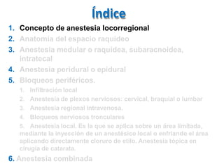 Índice
1. Concepto de anestesia locorregional
2. Anatomía del espacio raquídeo
3. Anestesia medular o raquídea, subaracnoidea,
intratecal
4. Anestesia peridural o epidural
5. Bloqueos periféricos.
1. Infiltración local
2. Anestesia de plexos nerviosos: cervical, braquial o lumbar
3. Anestesia regional intravenosa.
4. Bloqueos nerviosos tronculares
5. Anestesia local. Es la que se aplica sobre un área limitada,
mediante la inyección de un anestésico local o enfriando el área
aplicando directamente cloruro de etilo. Anestesia tópica en
cirugía de catarata.
6. Anestesia combinada
 