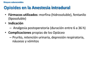 • Fármacos utilizados: morfina (hidrosoluble), fentanilo
(liposoluble)
• Indicación
– Analgesia postoperatoria (duración entre 6 a 36 h)
• Complicaciones propias de los Opiáceo
– Prurito, retención urinaria, depresión respiratoria,
náuseas y vómitos
Opioides en la Anestesia intradural
Bloqueo subaracnoideo
 