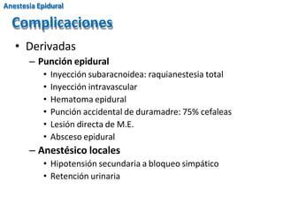 • Derivadas
– Punción epidural
• Inyección subaracnoidea: raquianestesia total
• Inyección intravascular
• Hematoma epidural
• Punción accidental de duramadre: 75% cefaleas
• Lesión directa de M.E.
• Absceso epidural
– Anestésico locales
• Hipotensión secundaria a bloqueo simpático
• Retención urinaria
Complicaciones
Anestesia Epidural
 