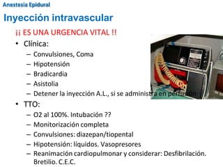 ¡¡ ES UNA URGENCIA VITAL !!
• Clínica:
– Convulsiones, Coma
– Hipotensión
– Bradicardia
– Asistolia
– Detener la inyección A.L., si se administra en perfusión
• TTO:
– O2 al 100%. Intubación ??
– Monitorización completa
– Convulsiones: diazepan/tiopental
– Hipotensión: líquidos. Vasopresores
– Reanimación cardiopulmonar y considerar: Desfibrilación.
Bretilio. C.E.C.
Inyección intravascular
Anestesia Epidural
 