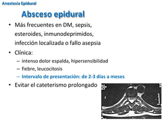 Absceso epidural
• Más frecuentes en DM, sepsis,
esteroides, inmunodeprimidos,
infección localizada o fallo asepsia
• Clínica:
– intenso dolor espalda, hipersensibilidad
– fiebre, leucocitosis
– Intervalo de presentación: de 2-3 días a meses
• Evitar el cateterismo prolongado
Anestesia Epidural
 