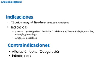 Indicaciones
Anestesia Epidural
• Técnica muy utilizada en anestesia y analgesia
• Indicación:
– Anestesia y analgesia: C. Torácica, C. Abdominal, Traumatología, vascular,
urología, ginecología
– Analgesia obstétrica
Contraindicaciones
• Alteración de la Coagulación
• Infecciones
 