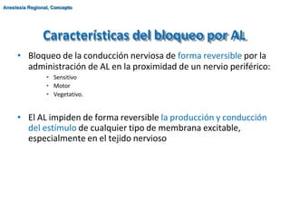 Características del bloqueo por AL
• Bloqueo de la conducción nerviosa de forma reversible por la
administración de AL en la proximidad de un nervio periférico:
• Sensitivo
• Motor
• Vegetativo.
• El AL impiden de forma reversible la producción y conducción
del estímulo de cualquier tipo de membrana excitable,
especialmente en el tejido nervioso
Anestesia Regional, Concepto
 