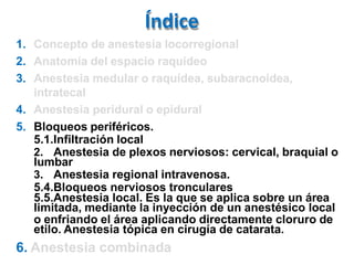 Índice
1. Concepto de anestesia locorregional
2. Anatomía del espacio raquídeo
3. Anestesia medular o raquídea, subaracnoidea,
intratecal
4. Anestesia peridural o epidural
5. Bloqueos periféricos.
5.1.Infiltración local
2. Anestesia de plexos nerviosos: cervical, braquial o
lumbar
3. Anestesia regional intravenosa.
5.4.Bloqueos nerviosos tronculares
5.5.Anestesia local. Es la que se aplica sobre un área
limitada, mediante la inyección de un anestésico local
o enfriando el área aplicando directamente cloruro de
etilo. Anestesia tópica en cirugía de catarata.
6. Anestesia combinada
 