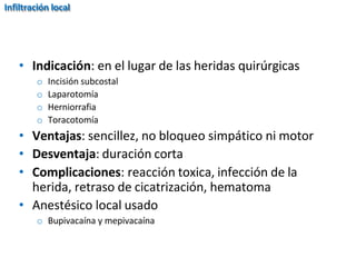 • Indicación: en el lugar de las heridas quirúrgicas
o Incisión subcostal
o Laparotomía
o Herniorrafia
o Toracotomía
• Ventajas: sencillez, no bloqueo simpático ni motor
• Desventaja: duración corta
• Complicaciones: reacción toxica, infección de la
herida, retraso de cicatrización, hematoma
• Anestésico local usado
o Bupivacaína y mepivacaína
Infiltración local
 