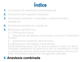 Índice
1. Concepto de anestesia locorregional
2. Anatomía del espacio raquídeo
3. Anestesia medular o raquídea, subaracnoidea,
intratecal
4. Anestesia peridural o epidural
5. Bloqueos periféricos.
5.1.Infiltración local
2. Anestesia de plexos nerviosos: cervical, braquial o
lumbar
3. Anestesia regional intravenosa.
5.4.Bloqueos nerviosos tronculares
5.5.Anestesia local. Es la que se aplica sobre un área
limitada, mediante la inyección de un anestésico local
o enfriando el área aplicando directamente cloruro de
etilo. Anestesia tópica en cirugía de catarata.
6. Anestesia combinada
 