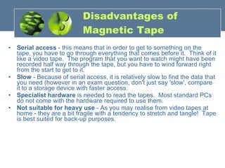 Disadvantages of Magnetic Tape Serial access  - this means that in order to get to something on the tape, you have to go through everything that comes before it.  Think of it like a video tape.  The program that you want to watch might have been recorded half way through the tape, but you have to wind forward right from the start to get to it.  Slow  - Because of serial access, it is relatively slow to find the data that you need (however in an exam question, don't just say 'slow', compare it to a storage device with faster access.  Specialist hardware  is needed to read the tapes.  Most standard PCs do not come with the hardware required to use them.  Not suitable for heavy use  - As you may realise from video tapes at home - they are a bit fragile with a tendency to stretch and tangle!  Tape is best suited for back-up purposes. 