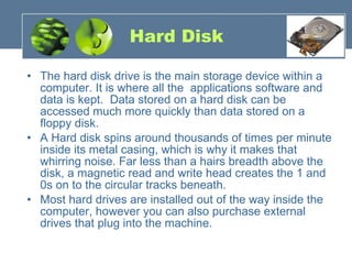 Hard Disk The hard disk drive is the main storage device within a computer. It is where all the  applications software and data is kept.  Data stored on a hard disk can be accessed much more quickly than data stored on a floppy disk.   A Hard disk spins around thousands of times per minute inside its metal casing, which is why it makes that whirring noise. Far less than a hairs breadth above the disk, a magnetic read and write head creates the 1 and 0s on to the circular tracks beneath.  Most hard drives are installed out of the way inside the computer, however you can also purchase external drives that plug into the machine. 