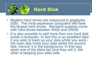 Hard Disk Modern Hard drives are measured in gigabytes (GB).  The most expensive computers will have the largest hard drives.  Standard systems come with hard drives between 40Gb and 250Gb It is also possible to add more than one hard disk inside a computer. In fact this is an excellent idea if you wish to back up your data whilst you work - the main disk holds your data whilst the second disk 'mirrors' it in the background. In that way when one of the disks fail (and they will !), the other is keeping your data safe. 