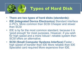 Types of Hard Disk There are two types of hard disks (standards): IDE (Integrated Device Electronics)  Standard interface in PC's  More common than SCSI Cheaper and slower than SCSI IDE is by far the most common standard, because it is 'good enough' for most purposes. However, if you wish for high speed and a more robust \ reliable system then SCSI offers an alternative. SCSI (Small Computer Systems Interface)  Faster - high speed of transfer than IDE More reliable than IDE Specialist card required More expensive than IDE. 