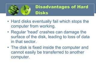 Disadvantages of Hard Disks Hard disks eventually fail which stops the computer from working.  Regular 'head' crashes can damage the surface of the disk, leading to loss of data in that sector.  The disk is fixed inside the computer and cannot easily be transferred to another computer. 