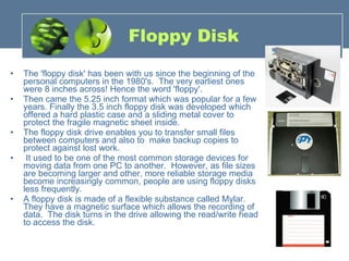 Floppy Disk The 'floppy disk' has been with us since the beginning of the personal computers in the 1980's.  The very earliest ones were 8 inches across! Hence the word 'floppy'. Then came the 5.25 inch format which was popular for a few years. Finally the 3.5 inch floppy disk was developed which offered a hard plastic case and a sliding metal cover to protect the fragile magnetic sheet inside. The floppy disk drive enables you to transfer small files between computers and also to  make backup copies to protect against lost work.   It used to be one of the most common storage devices for moving data from one PC to another.  However, as file sizes are becoming larger and other, more reliable storage media become increasingly common, people are using floppy disks less frequently. A floppy disk is made of a flexible substance called Mylar.  They have a magnetic surface which allows the recording of data.  The disk turns in the drive allowing the read/write head to access the disk. 