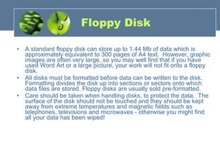 Floppy Disk A standard floppy disk can store up to 1.44 Mb of data which is approximately equivalent to 300 pages of A4 text.  However, graphic images are often very large, so you may well find that if you have used Word Art or a large picture, your work will not fit onto a floppy disk. All disks must be formatted before data can be written to the disk.  Formatting divides the disk up into sections or sectors onto which data files are stored. Floppy disks are usually sold pre-formatted. Care should be taken when handling disks, to protect the data.  The surface of the disk should not be touched and they should be kept away from extreme temperatures and magnetic fields such as telephones, televisions and microwaves - otherwise you might find all your data has been wiped! 