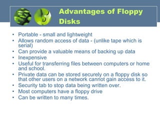 Advantages of Floppy Disks Portable - small and lightweight Allows random access of data - (unlike tape which is serial)  Can provide a valuable means of backing up data Inexpensive  Useful for transferring files between computers or home and school.  Private data can be stored securely on a floppy disk so that other users on a network cannot gain access to it.  Security tab to stop data being written over.  Most computers have a floppy drive Can be written to many times. 