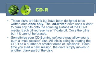CD-R These disks are blank but have been designed to be written onto  once only.  The  'cd-writer'  drive uses a laser to burn tiny pits onto the spinning surface of the CD-R media. Each pit represents a '1' data bit. Once the pit is burnt it cannot be erased. Sometimes your CD Burning software may allow you to burn a 'multi-session' disk. All this is doing is treating the CD-R as a number of smaller areas or 'sessions'.  Each time you start a new session, the drive simply moves to another blank part of the disk. 