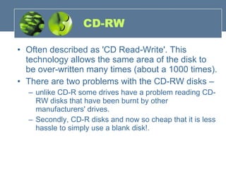 CD-RW Often described as 'CD Read-Write'. This technology allows the same area of the disk to be over-written many times (about a 1000 times). There are two problems with the CD-RW disks –  unlike CD-R some drives have a problem reading CD-RW disks that have been burnt by other manufacturers' drives.  Secondly, CD-R disks and now so cheap that it is less hassle to simply use a blank disk!. 