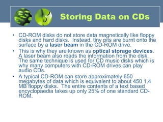 Storing Data on CDs CD-ROM disks do not store data magnetically like floppy disks and hard disks.  Instead, tiny pits are burnt onto the surface by a  laser beam  in the CD-ROM drive.   This is why they are known as  optical storage devices . A laser beam also reads the information from the disk. The same technique is used for CD music disks which is why many computers with CD-ROM drives can play audio CDs. A typical CD-ROM can store approximately 650 megabytes of data which is equivalent to about 450 1.4 MB floppy disks.  The entire contents of a text based encyclopaedia takes up only 25% of one standard CD-ROM. 
