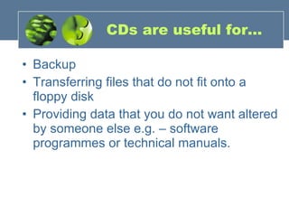 CDs are useful for... Backup  Transferring files that do not fit onto a floppy disk  Providing data that you do not want altered by someone else e.g. – software programmes or technical manuals. 