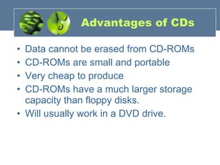 Advantages of CDs Data cannot be erased from CD-ROMs  CD-ROMs are small and portable  Very cheap to produce  CD-ROMs have a much larger storage capacity than floppy disks.  Will usually work in a DVD drive. 