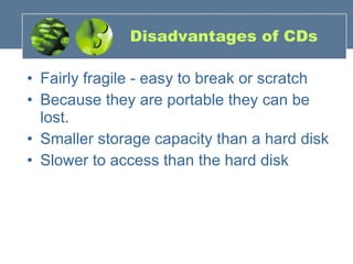 Disadvantages of CDs Fairly fragile - easy to break or scratch  Because they are portable they can be lost.  Smaller storage capacity than a hard disk  Slower to access than the hard disk 
