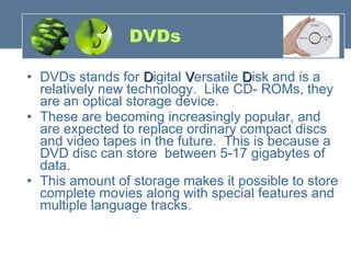 DVDs DVDs stands for  D igital  V ersatile  D isk and is a relatively new technology.  Like CD- ROMs, they are an optical storage device.    These are becoming increasingly popular, and are expected to replace ordinary compact discs and video tapes in the future.  This is because a DVD disc can store  between 5-17 gigabytes of data.   This amount of storage makes it possible to store complete movies along with special features and multiple language tracks. 