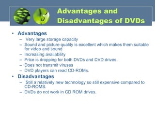 Advantages and  Disadvantages of DVDs Advantages Very large storage capacity  Sound and picture quality is excellent which makes them suitable for video and sound  Increasing availability  Price is dropping for both DVDs and DVD drives.  Does not transmit viruses  DVD players can read CD-ROMs. Disadvantages Still a relatively new technology so still expensive compared to CD-ROMS.  DVDs do not work in CD ROM drives. 