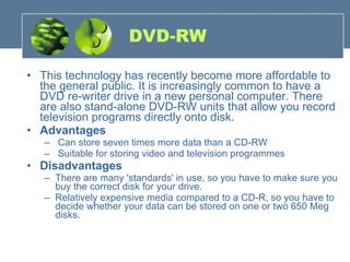 DVD-RW This technology has recently become more affordable to the general public. It is increasingly common to have a DVD re-writer drive in a new personal computer. There are also stand-alone DVD-RW units that allow you record television programs directly onto disk.  Advantages Can store seven times more data than a CD-RW Suitable for storing video and television programmes Disadvantages There are many 'standards' in use, so you have to make sure you buy the correct disk for your drive.  Relatively expensive media compared to a CD-R, so you have to decide whether your data can be stored on one or two 650 Meg disks. 