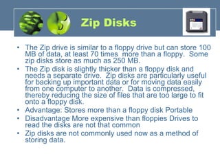 Zip Disks The Zip drive is similar to a floppy drive but can store 100 MB of data, at least 70 times  more than a floppy.  Some zip disks store as much as 250 MB.   The Zip disk is slightly thicker than a floppy disk and needs a separate drive.  Zip disks are particularly useful for backing up important data or for moving data easily from one computer to another.  Data is compressed, thereby reducing the size of files that are too large to fit onto a floppy disk.   Advantage: Stores more than a floppy disk Portable Disadvantage More expensive than floppies Drives to read the disks are not that common Zip disks are not commonly used now as a method of storing data. 