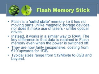 Flash Memory Stick Flash is a  'solid state'  memory i.e it has no moving parts unlike magnetic storage devices, nor does it make use of lasers - unlike optical drives. Instead, it works in a similar way to RAM. The key difference is that data is retained in Flash memory even when the power is switched off. They are now fairly inexpensive, costing from €10 upwards for 1GB. Typical sizes range from 512Mbyte to 8GB and beyond. 
