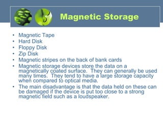 Magnetic Storage Magnetic Tape  Hard Disk  Floppy Disk  Zip Disk  Magnetic stripes on the back of bank cards Magnetic storage devices store the data on a magnetically coated surface.  They can generally be used many times.  They tend to have a large storage capacity when compared to optical media.   The main disadvantage is that the data held on these can be damaged if the device is put too close to a strong magnetic field such as a loudspeaker. 