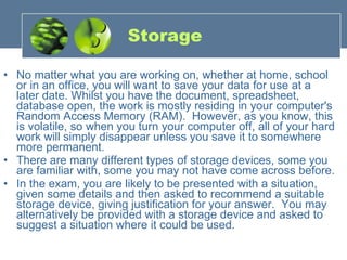 Storage No matter what you are working on, whether at home, school or in an office, you will want to save your data for use at a later date. Whilst you have the document, spreadsheet, database open, the work is mostly residing in your computer's Random Access Memory (RAM).  However, as you know, this is volatile, so when you turn your computer off, all of your hard work will simply disappear unless you save it to somewhere more permanent. There are many different types of storage devices, some you are familiar with, some you may not have come across before.  In the exam, you are likely to be presented with a situation, given some details and then asked to recommend a suitable storage device, giving justification for your answer.  You may alternatively be provided with a storage device and asked to suggest a situation where it could be used. 