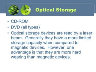 Optical Storage CD-ROM DVD (all types) Optical storage devices are read by a laser beam.  Generally they have a more limited storage capacity when compared to magnetic devices.  However, one advantage is that they are more hard wearing than magnetic devices. 