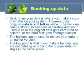 Backing up data Backing up your data is where you make a copy of what is on your system.   However, the original data is still left in place.   The back up can be stored somewhere separately and just used in case the original data gets corrupted or deleted, or the hard disk gets damaged/stolen. The backup can be used to restore your data to an earlier version.    The key point is that if you make a backup, you are not deleting or moving the original data - it stays in the same place. 