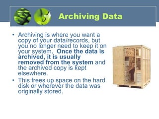 Archiving Data Archiving is where you want a copy of your data/records, but you no longer need to keep it on your system.     Once the data is archived, it is usually removed from the system  and the archived copy is kept elsewhere.   This frees up space on the hard disk or wherever the data was originally stored. 