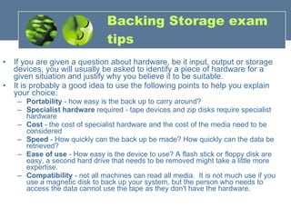 Backing Storage exam tips If you are given a question about hardware, be it input, output or storage devices, you will usually be asked to identify a piece of hardware for a given situation and justify why you believe it to be suitable. It is probably a good idea to use the following points to help you explain your choice:  Portability  - how easy is the back up to carry around?  Specialist hardware  required - tape devices and zip disks require specialist hardware  Cost  - the cost of specialist hardware and the cost of the media need to be considered  Speed  - How quickly can the back up be made? How quickly can the data be retrieved?  Ease of use  - How easy is the device to use? A flash stick or floppy disk are easy, a second hard drive that needs to be removed might take a little more expertise.  Compatibility  - not all machines can read all media.  It is not much use if you use a magnetic disk to back up your system, but the person who needs to access the data cannot use the tape as they don't have the hardware. 