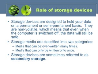Role of storage devices Storage devices are designed to hold your data on a permanent or semi-permanent basis.  They are non-volatile, which means that even when the computer is switched off, the data will still be safe. Storage media are classified into two categories: Media that can be over-written many times.  Media that can only be written onto once. Storage devices are sometimes referred to as  secondary storage . 
