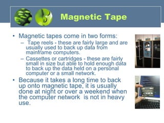 Magnetic Tape Magnetic tapes come in two forms: Tape reels - these are fairly large and are usually used to back up data from mainframe computers.  Cassettes or cartridges - these are fairly small in size but able to hold enough data to back up the data held on a personal computer or a small network. Because it takes a long time to back up onto magnetic tape, it is usually done at night or over a weekend when the computer network  is not in heavy use.  