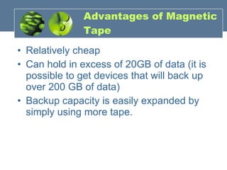 Advantages of Magnetic Tape Relatively cheap Can hold in excess of 20GB of data (it is possible to get devices that will back up over 200 GB of data) Backup capacity is easily expanded by simply using more tape. 