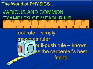 The World of PHYSICS…
VARIOUS AND COMMON
EXAMPLES OF MEASURING
TOOLS:
foot rule – simply
known as ruler
pull-push rule – known
as the carpenter’s best
friend
 