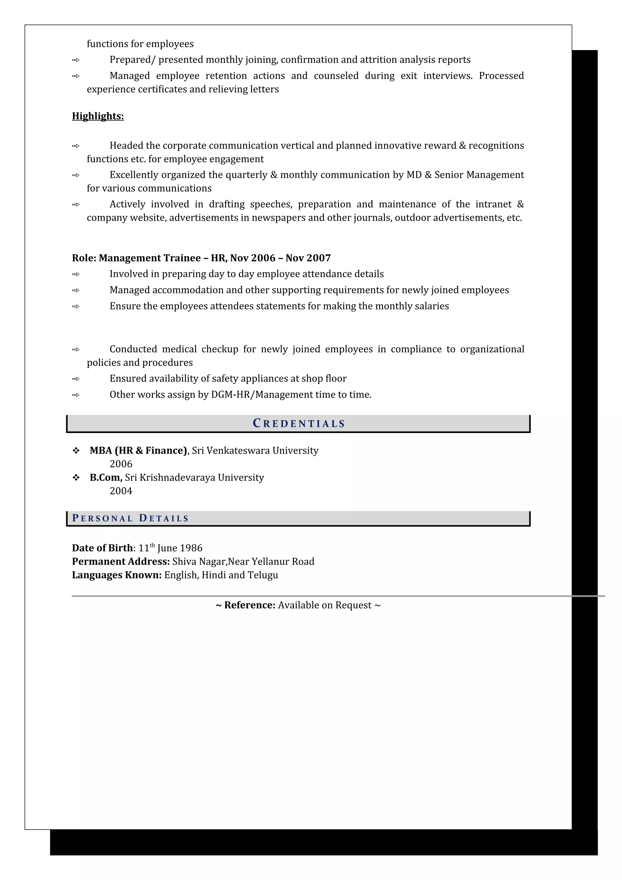 functions for employees
➾ Prepared/ presented monthly joining, confirmation and attrition analysis reports
➾ Managed employee retention actions and counseled during exit interviews. Processed
experience certificates and relieving letters
Highlights:
➾ Headed the corporate communication vertical and planned innovative reward & recognitions
functions etc. for employee engagement
➾ Excellently organized the quarterly & monthly communication by MD & Senior Management
for various communications
➾ Actively involved in drafting speeches, preparation and maintenance of the intranet &
company website, advertisements in newspapers and other journals, outdoor advertisements, etc.
Role: Management Trainee – HR, Nov 2006 – Nov 2007
➾ Involved in preparing day to day employee attendance details
➾ Managed accommodation and other supporting requirements for newly joined employees
➾ Ensure the employees attendees statements for making the monthly salaries
➾ Conducted medical checkup for newly joined employees in compliance to organizational
policies and procedures
➾ Ensured availability of safety appliances at shop floor
➾ Other works assign by DGM-HR/Management time to time.
C R E D E N T I A L S
 MBA (HR & Finance), Sri Venkateswara University
2006
 B.Com, Sri Krishnadevaraya University
2004
P E R S O N A L D E T A I L S
Date of Birth: 11th
June 1986
Permanent Address: Shiva Nagar,Near Yellanur Road
Languages Known: English, Hindi and Telugu
~ Reference: Available on Request ~
 