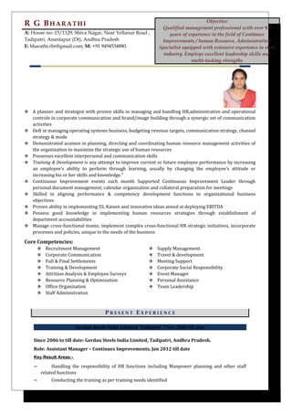 R G BHARATHI Objective
Qualified management professional with over 9.5
years of experience in the field of Continues
Improvements / human Resource, Administration
Specialist equipped with extensive experience in steel
industry. Employs excellent leadership skills and
multi-tasking strengths
A: House no:-15/1129, Shiva Nagar, Near Yellanur Road ,
Tadipatri, Anantapur (Dt), Andhra Pradesh
E: bharathi.rbr@gmail.com; M: +91 9494534880.
 A planner and strategist with proven skills in managing and handling HR,administrative and operational
controls in corporate communication and brand/image building through a synergic set of communication
activities
 Deft in managing operating systems business, budgeting revenue targets, communication strategy, channel
strategy & mode
 Demonstrated acumen in planning, directing and coordinating human resource management activities of
the organization to maximize the strategic use of human resources
 Possesses excellent interpersonal and communication skills
 Training & Development is any attempt to improve current or future employee performance by increasing
an employee’s ability to perform through learning, usually by changing the employee’s attitude or
increasing his or her skills and knowledge.”
 Continuous Improvement events each month Supported Continuous Improvement Leader through
personal document management, calendar organization and collateral preparation for meetings
 Skilled in aligning performance & competency development functions to organizational business
objectives
 Proven ability in implementing 5S, Kaizen and innovative ideas aimed at deploying EBITDA
 Possess good knowledge in implementing human resources strategies through establishment of
department accountabilities
 Manage cross-functional teams; implement complex cross-functional HR strategic initiatives, incorporate
processes and policies, unique to the needs of the business
Core Competencies:
 Recruitment Management
 Corporate Communication
 Full & Final Settlements
 Training & Development
 Attrition Analysis & Employee Surveys
 Resource Planning & Optimization
 Office Organization
 Staff Administration
 Supply Management.
 Travel & development
 Meeting Support
 Corporate Social Responsibility
 Event Manager
 Personal Assistance
 Team Leadership
P R E S E N T E X P E R I E N C E
Gerdau Steels India Limited, Tadipatri │Nov 2006 till date
Since 2006 to till date: Gerdau Steels India Limited, Tadipatri, Andhra Pradesh.
Role: Assistant Manager – Continues Improvements, Jan 2012 till date
Key Result Areas:-
➾ Handling the responsibility of HR functions including Manpower planning and other staff
related functions
➾ Conducting the training as per training needs identified
 
