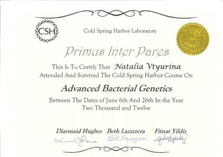 Cold Spring Harbor Laboratory
primus Int^rPar^zê
This Is To Certify That J^UtaCta ytyUTtna
Attended And Survived The Cold Spring Harbor Course On
Advanced Bacterial Genetics
between The Dates of June 6th And 26th In the Year
Two Thousand and Twelve
Diarmaid Hughes Beth Lazazzera Fitnat Yildiz
 
