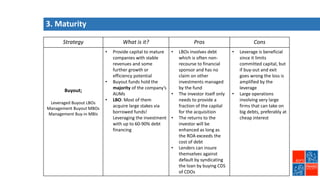 Strategy What is it? Pros Cons
Buyout;
Leveraged Buyout LBOs
Management Buyout MBOs
Management Buy-in MBIs
• Provide capital to mature
companies with stable
revenues and some
further growth or
efficiency potential
• Buyout funds hold the
majority of the company’s
AUMs
• LBO: Most of them
acquire large stakes via
borrowed funds!
Leveraging the investment
with up to 60-90% debt
financing
• LBOs involves debt
which is often non-
recourse to financial
sponsor and has no
claim on other
investments managed
by the fund
• The investor itself only
needs to provide a
fraction of the capital
for the acquisition
• The returns to the
investor will be
enhanced as long as
the ROA exceeds the
cost of debt
• Lenders can insure
themselves against
default by syndicating
the loan by buying CDS
of CDOs
• Leverage is beneficial
since it limits
committed capital, but
if buy-out and exit
goes wrong the loss is
amplified by the
leverage
• Large operations
involving very large
firms that can take on
big debts, preferably at
cheap interest
3. Maturity
 